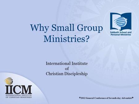 Why Small Group Ministries? International Institute of Christian Discipleship Ⓒ 2012 General Conference of Seventh-day Adventists Ⓡ