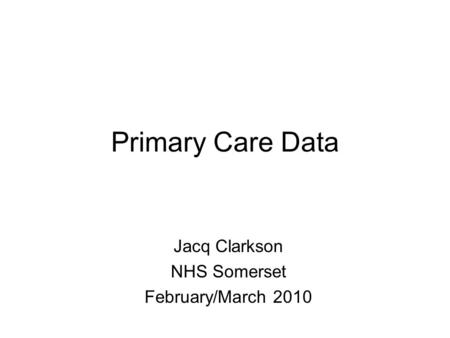 Primary Care Data Jacq Clarkson NHS Somerset February/March 2010.