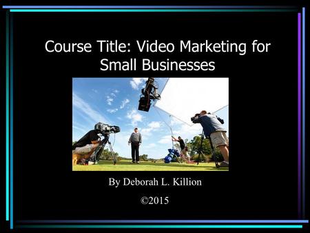 Course Title: Video Marketing for Small Businesses By Deborah L. Killion ©2015.