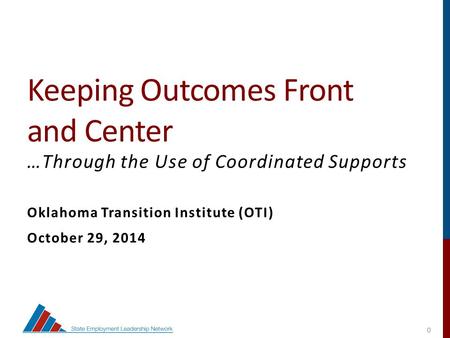 0 Keeping Outcomes Front and Center …Through the Use of Coordinated Supports Oklahoma Transition Institute (OTI) October 29, 2014 State Employment Leadership.