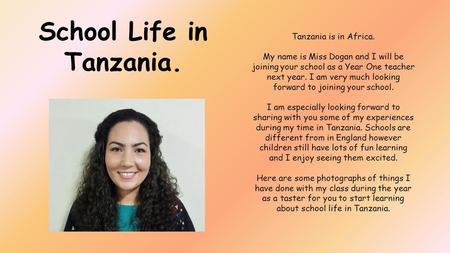 Tanzania is in Africa. My name is Miss Dogan and I will be joining your school as a Year One teacher next year. I am very much looking forward to joining.