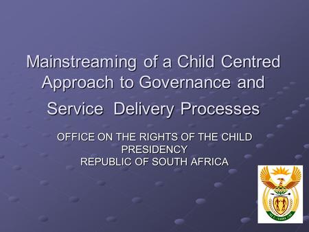 Mainstreaming of a Child Centred Approach to Governance and Service Delivery Processes OFFICE ON THE RIGHTS OF THE CHILD PRESIDENCY REPUBLIC OF SOUTH AFRICA.