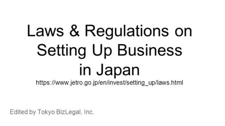 Laws & Regulations on Setting Up Business in Japan https://www.jetro.go.jp/en/invest/setting_up/laws.html Edited by Tokyo BizLegal, Inc.