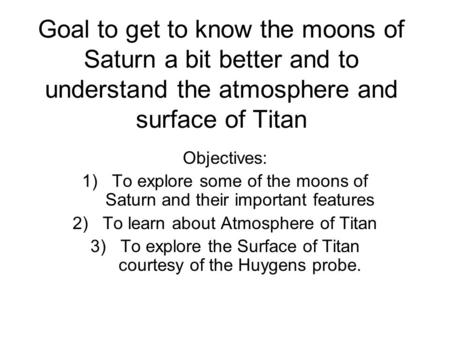 Goal to get to know the moons of Saturn a bit better and to understand the atmosphere and surface of Titan Objectives: 1)To explore some of the moons of.