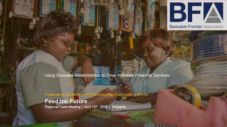 Using Business Relationships to Drive Inclusive Financial Services Feed the Future Regional Trade Meeting | April 12 th, 2016 | Tanzania Presented by Amolo.