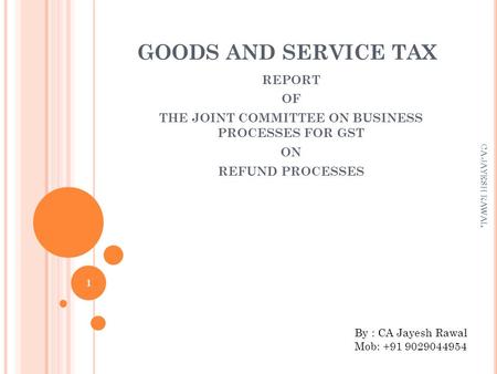 GOODS AND SERVICE TAX REPORT OF THE JOINT COMMITTEE ON BUSINESS PROCESSES FOR GST ON REFUND PROCESSES 1 CA JAYESH RAWAL By : CA Jayesh Rawal Mob: +91 9029044954.