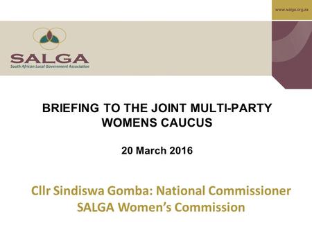 BRIEFING TO THE JOINT MULTI-PARTY WOMENS CAUCUS 20 March 2016 Cllr Sindiswa Gomba: National Commissioner SALGA Women’s Commission.