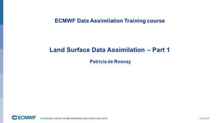 © ECMWF EUROPEAN CENTRE FOR MEDIUM-RANGE WEATHER FORECASTS ECMWF Data Assimilation Training course Land Surface Data Assimilation – Part 1 Patricia de.