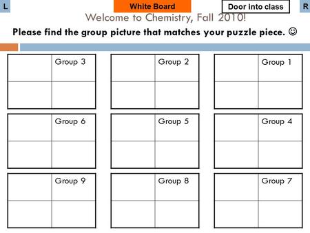 Group 3 White Board Group 6 Group 9 Group 2 Group 5 Group 8 Group 1 Group 4 Group 7 Door into class LR Welcome to Chemistry, Fall 2010! Please find the.