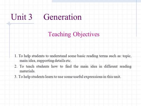 Unit 3 Generation Teaching Objectives 1. To help students to understand some basic reading terms such as: topic, main idea, supporting details etc. 2.