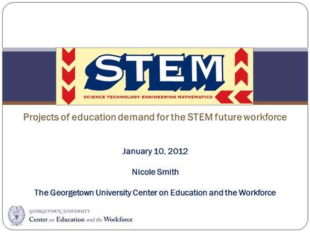 STEM Projects of education demand for the STEM future workforce January 10, 2012 Nicole Smith The Georgetown University Center on Education and the Workforce.