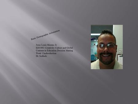 Basic Demographic Information Jesus Louis Moreno Jr. EDU692: Creativity Culture and Global Contexts in Education Decision Making Week 1 Indtroduction Dr.