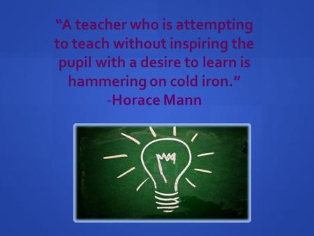 “A teacher who is attempting to teach without inspiring the pupil with a desire to learn is hammering on cold iron.” -Horace Mann.