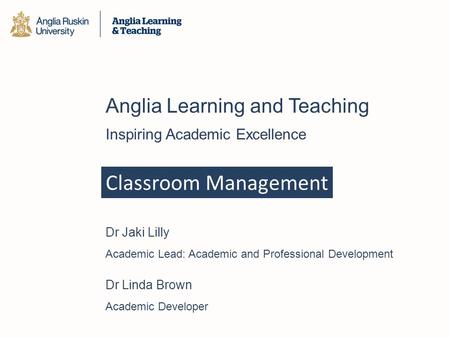 Classroom Management Anglia Learning and Teaching Inspiring Academic Excellence Dr Jaki Lilly Academic Lead: Academic and Professional Development Dr Linda.