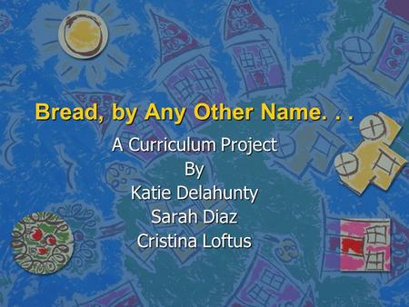 Bread, by Any Other Name... A Curriculum Project By Katie Delahunty Sarah Diaz Cristina Loftus.