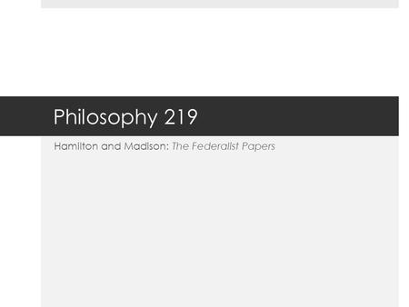 Philosophy 219 Hamilton and Madison: The Federalist Papers.