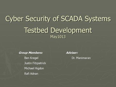 Cyber Security of SCADA Systems Testbed Development May1013 Group Members: Ben Kregel Justin Fitzpatrick Michael Higdon Rafi Adnan Adviser: Dr. Manimaran.