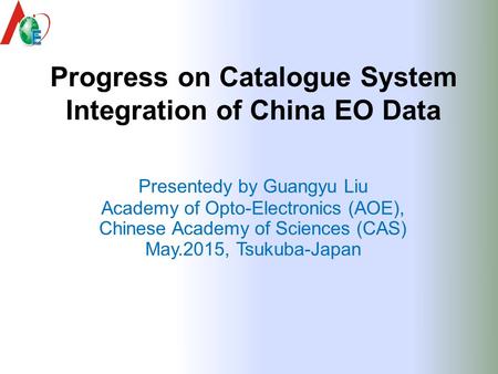 Progress on Catalogue System Integration of China EO Data Presentedy by Guangyu Liu Academy of Opto-Electronics (AOE), Chinese Academy of Sciences (CAS)