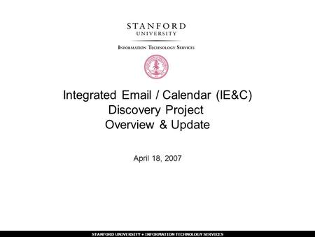 STANFORD UNIVERSITY INFORMATION TECHNOLOGY SERVICES Integrated  / Calendar (IE&C) Discovery Project Overview & Update April 18, 2007.