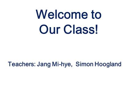 Teachers: Jang Mi-hye, Simon Hoogland Welcome to Our Class!