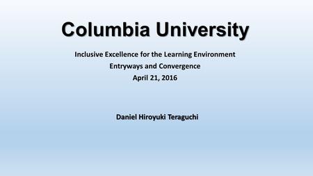 Columbia University Inclusive Excellence for the Learning Environment Entryways and Convergence April 21, 2016 Daniel Hiroyuki Teraguchi.