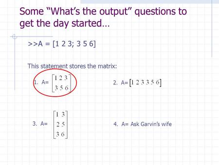 Some “What’s the output” questions to get the day started… >>A = [1 2 3; 3 5 6] This statement stores the matrix: 1. A= 2. A= 3. A= 4. A= Ask Garvin’s.