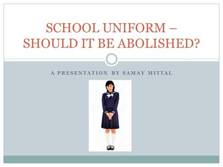 A PRESENTATION BY SAMAY MITTAL SCHOOL UNIFORM – SHOULD IT BE ABOLISHED?