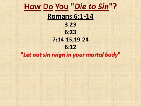 How Do You Die to Sin? Romans 6:1-14 3:23 6:23 7:14-15,19-24 6:12 Let not sin reign in your mortal body