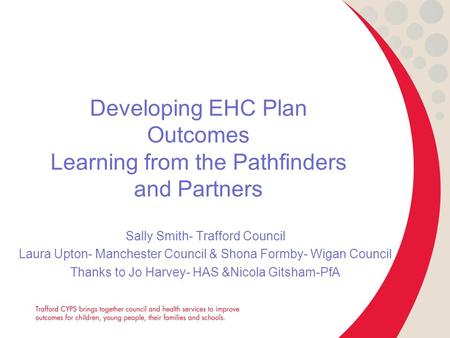 Developing EHC Plan Outcomes Learning from the Pathfinders and Partners Sally Smith- Trafford Council Laura Upton- Manchester Council & Shona Formby- Wigan.