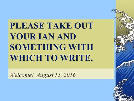 PLEASE TAKE OUT YOUR IAN AND SOMETHING WITH WHICH TO WRITE. Welcome! August 15, 2016.