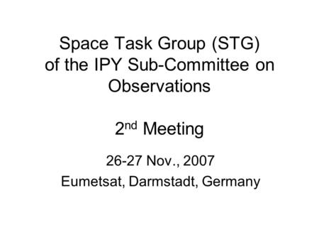 Space Task Group (STG) of the IPY Sub-Committee on Observations 2 nd Meeting 26-27 Nov., 2007 Eumetsat, Darmstadt, Germany.