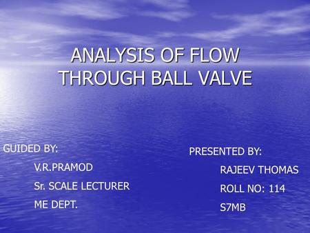 ANALYSIS OF FLOW THROUGH BALL VALVE GUIDED BY: V.R.PRAMOD Sr. SCALE LECTURER ME DEPT. PRESENTED BY: RAJEEV THOMAS ROLL NO: 114 S7MB.