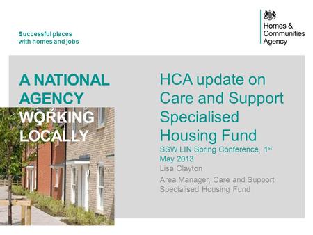 Successful places with homes and jobs A NATIONAL AGENCY WORKING LOCALLY HCA update on Care and Support Specialised Housing Fund SSW LIN Spring Conference,