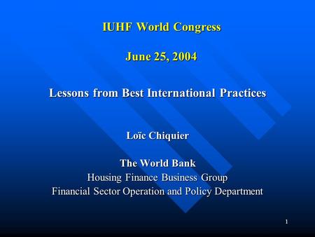 1 IUHF World Congress June 25, 2004 Lessons from Best International Practices Loïc Chiquier The World Bank Housing Finance Business Group Financial Sector.