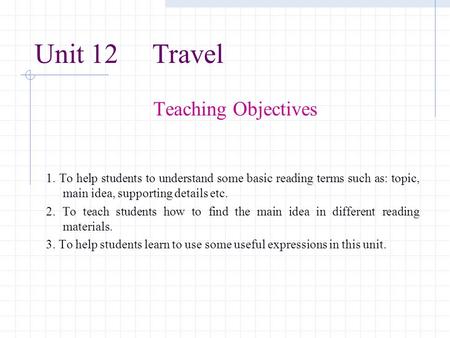 Unit 12 Travel Teaching Objectives 1. To help students to understand some basic reading terms such as: topic, main idea, supporting details etc. 2. To.