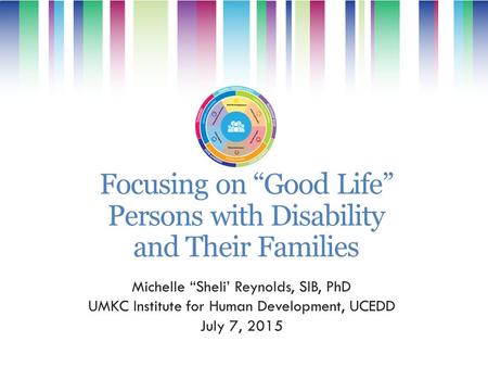 Focusing on “Good Life” Persons with Disability and Their Families Michelle “Sheli’ Reynolds, SIB, PhD UMKC Institute for Human Development, UCEDD July.