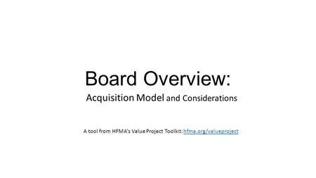 Board Overview: Acquisition Model and Considerations A tool from HFMA’s Value Project Toolkit: hfma.org/valueprojecthfma.org/valueproject.