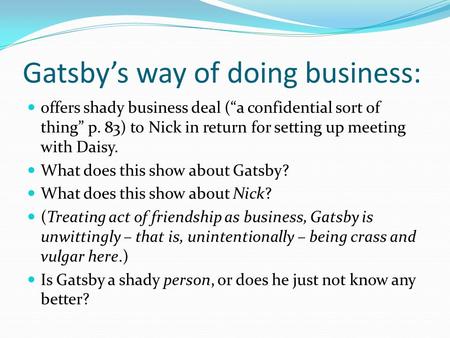 Gatsby’s way of doing business: offers shady business deal (“a confidential sort of thing” p. 83) to Nick in return for setting up meeting with Daisy.