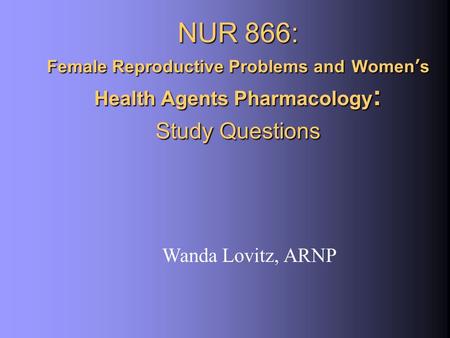 NUR 866: Female Reproductive Problems and Women’s Health Agents Pharmacology : Study Questions Wanda Lovitz, ARNP.