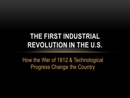 How the War of 1812 & Technological Progress Change the Country THE FIRST INDUSTRIAL REVOLUTION IN THE U.S.