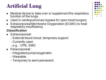 Artificial Lung Medical device to take over or supplement the respiratory function of the lungs. Used in cardiopulmonary bypass for open-heart surgery.