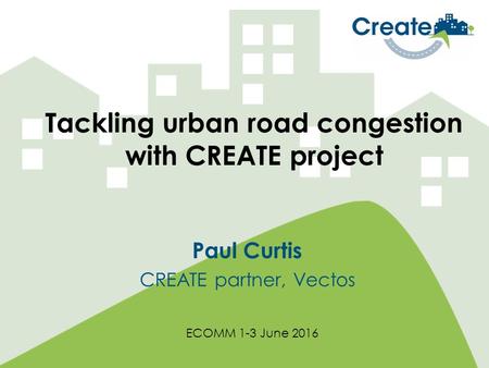 Tackling urban road congestion with CREATE project Paul Curtis CREATE partner, Vectos ECOMM 1-3 June 2016.