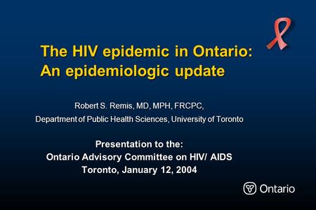 The HIV epidemic in Ontario: An epidemiologic update Robert S. Remis, MD, MPH, FRCPC, Department of Public Health Sciences, University of Toronto Presentation.