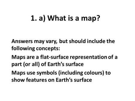 1. a) What is a map? Answers may vary, but should include the following concepts: Maps are a flat-surface representation of a part (or all) of Earth’s.