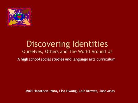 Discovering Identities Ourselves, Others and The World Around Us A high school social studies and language arts curriculum Muki Hansteen-Izora, Lisa Hwang,