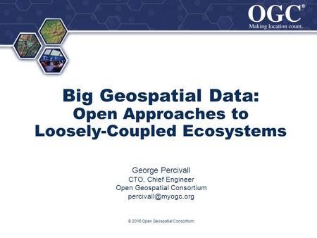 ® ® Big Geospatial Data: Open Approaches to Loosely-Coupled Ecosystems George Percivall CTO, Chief Engineer Open Geospatial Consortium