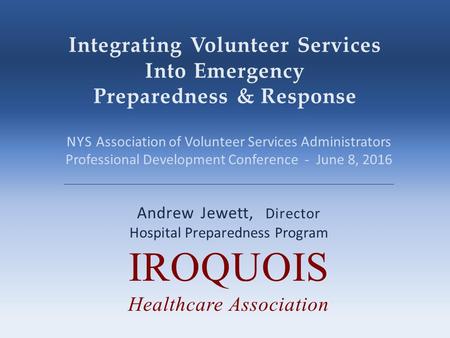 Integrating Volunteer Services Into Emergency Preparedness & Response Andrew Jewett, Director Hospital Preparedness Program IROQUOIS Healthcare Association.