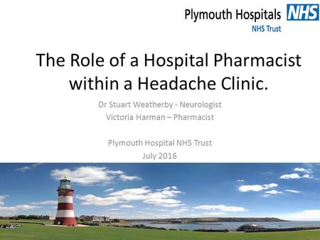 The Role of a Hospital Pharmacist within a Headache Clinic. Dr Stuart Weatherby - Neurologist Victoria Harman – Pharmacist Plymouth Hospital NHS Trust.