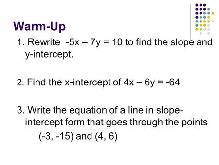 Warm-Up 1. Rewrite -5x – 7y = 10 to find the slope and y-intercept. 2. Find the x-intercept of 4x – 6y = -64 3. Write the equation of a line in slope-