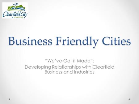 Business Friendly Cities “We’ve Got it Made”: Developing Relationships with Clearfield Business and Industries.